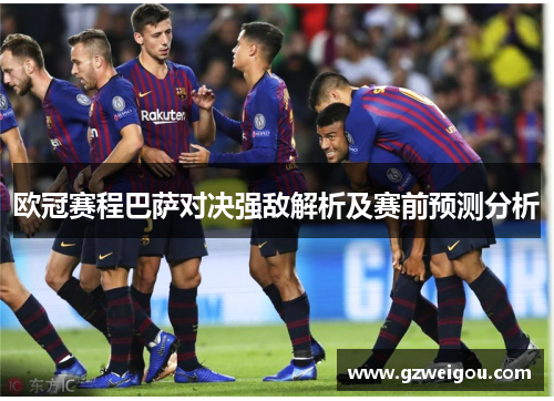 欧冠赛程巴萨对决强敌解析及赛前预测分析