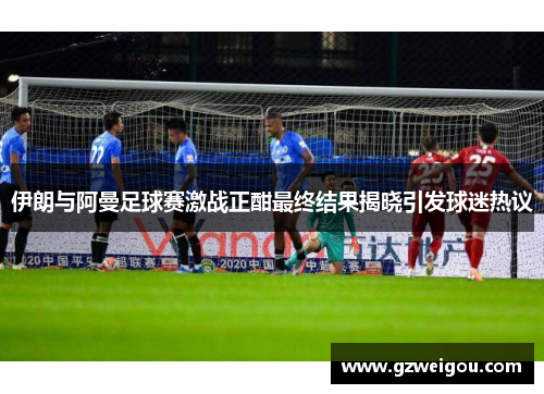 伊朗与阿曼足球赛激战正酣最终结果揭晓引发球迷热议