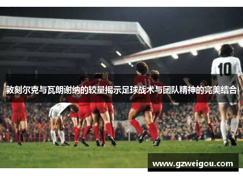 敦刻尔克与瓦朗谢纳的较量揭示足球战术与团队精神的完美结合